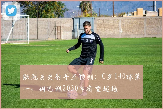 欧冠历史射手王预测：C罗140球第一，姆巴佩2030年有望超越