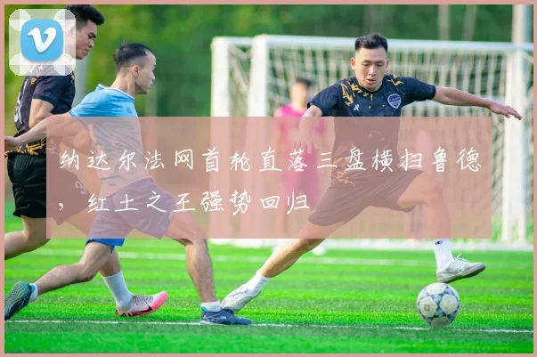 纳达尔法网首轮直落三盘横扫鲁德，红土之王强势回归