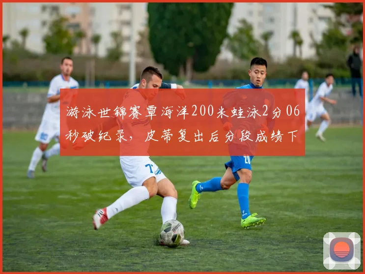游泳世锦赛覃海洋200米蛙泳2分06秒破纪录，皮蒂复出后分段成绩下滑0.3秒，巴黎奥运悬念陡增