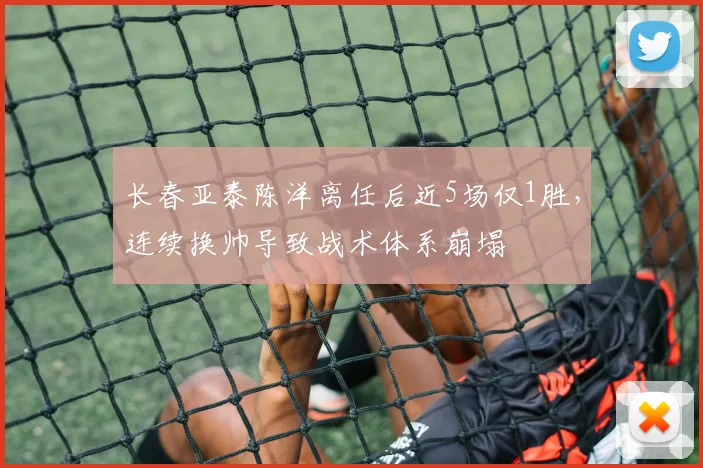 长春亚泰陈洋离任后近5场仅1胜，连续换帅导致战术体系崩塌