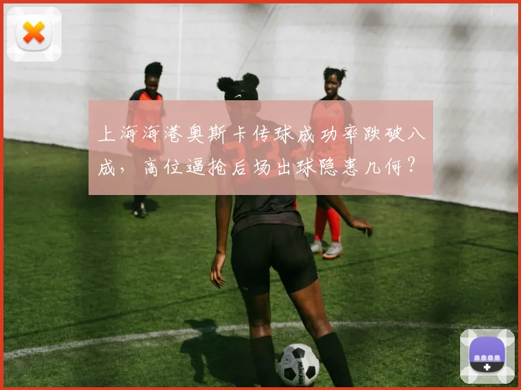上海海港奥斯卡传球成功率跌破八成，高位逼抢后场出球隐患几何？