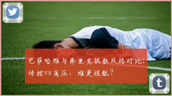 巴萨哈维与弗里克执教风格对比：传控vs高压，谁更适配？